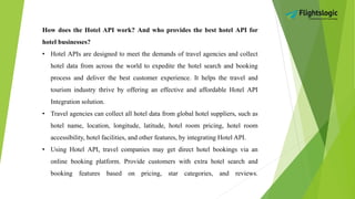 How does the Hotel API work? And who provides the best hotel API for
hotel businesses?
• Hotel APIs are designed to meet the demands of travel agencies and collect
hotel data from across the world to expedite the hotel search and booking
process and deliver the best customer experience. It helps the travel and
tourism industry thrive by offering an effective and affordable Hotel API
Integration solution.
• Travel agencies can collect all hotel data from global hotel suppliers, such as
hotel name, location, longitude, latitude, hotel room pricing, hotel room
accessibility, hotel facilities, and other features, by integrating Hotel API.
• Using Hotel API, travel companies may get direct hotel bookings via an
online booking platform. Provide customers with extra hotel search and
booking features based on pricing, star categories, and reviews.
 