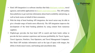 • Hotel API Integration is a software interface that links third-party websites, travel
agencies, and mobile applications to a hotel's reservation system. This API enables
these platforms to get real-time information about hotel availability and pricing, as
well as book rooms on behalf of their consumers.
• With the help of hotel booking API integration, the travel sector may be able to
give a broader range of hotels more effectively. The API integration improves the
development of the hotel booking platform by using content from numerous
suppliers.
• FlightsLogic provides the best hotel API to search and book hotels online to
provide the best customer experience and increase profitability for Travel Agents,
Travel Agencies, Hoteliers, Tour Operators, and Travel Management Companies.
Our Hotel API includes information such as the type of space with images, the
ability to book/cancel rooms, and booking and cancellation data.
 