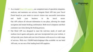 • As a trusted Hotel API supplier, our competent team of specialists integrates,
analyses, and maintains our services. Integrate Hotel API into your Travel
Portal based on your needs to convert visitors into successful reservations
and build your business in the travel sector.
Our API collects all relevant information in one place, allowing for simple
navigation and instant booking confirmation. Both travel companies and their
customers save time during the booking process.
• Our Hotel API was designed to meet the real-time needs of small and
medium travel agents and guests, and once incorporated into your website, it
will provide your clients and your travel business with access to a wide range
of services. With over 130,000 hotels/lodgings/villas available via our hotel
API suite, we are one of the leading hotel API suppliers.
 