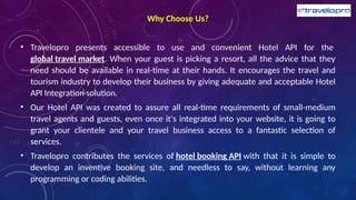 Why Choose Us?
• Travelopro presents accessible to use and convenient Hotel API for the
global travel market. When your guest is picking a resort, all the advice that they
need should be available in real-time at their hands. It encourages the travel and
tourism industry to develop their business by giving adequate and acceptable Hotel
API Integration solution.
• Our Hotel API was created to assure all real-time requirements of small-medium
travel agents and guests, even once it's integrated into your website, it is going to
grant your clientele and your travel business access to a fantastic selection of
services.
• Travelopro contributes the services of hotel booking API with that it is simple to
develop an inventive booking site, and needless to say, without learning any
programming or coding abilities.
 