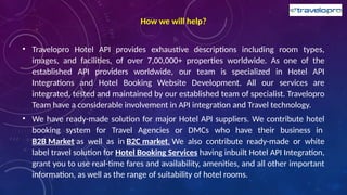 How we will help?
• Travelopro Hotel API provides exhaustive descriptions including room types,
images, and facilities, of over 7,00,000+ properties worldwide. As one of the
established API providers worldwide, our team is specialized in Hotel API
Integrations and Hotel Booking Website Development. All our services are
integrated, tested and maintained by our established team of specialist. Travelopro
Team have a considerable involvement in API integration and Travel technology.
• We have ready-made solution for major Hotel API suppliers. We contribute hotel
booking system for Travel Agencies or DMCs who have their business in
B2B Market as well as in B2C market. We also contribute ready-made or white
label travel solution for Hotel Booking Services having inbuilt Hotel API Integration,
grant you to use real-time fares and availability, amenities, and all other important
information, as well as the range of suitability of hotel rooms.
 