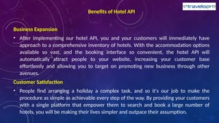 Benefits of Hotel API
Business Expansion
• After implementing our hotel API, you and your customers will immediately have
approach to a comprehensive inventory of hotels. With the accommodation options
available so vast, and the booking interface so convenient, the hotel API will
automatically attract people to your website, increasing your customer base
effortlessly and allowing you to target on promoting new business through other
avenues.
Customer Satisfaction
• People find arranging a holiday a complex task, and so it's our job to make the
procedure as simple as achievable every step of the way. By providing your customers
with a single platform that empower them to search and book a large number of
hotels, you will be making their lives simpler and outpace their assumption.
 