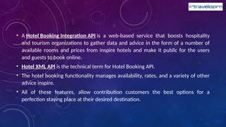 • A Hotel Booking Integration API is a web-based service that boosts hospitality
and tourism organizations to gather data and advice in the form of a number of
available rooms and prices from inspire hotels and make it public for the users
and guests to book online.
• Hotel XML API is the technical term for Hotel Booking API.
• The hotel booking functionality manages availability, rates, and a variety of other
advice inspire.
• All of these features, allow contribution customers the best options for a
perfection staying place at their desired destination.
 
