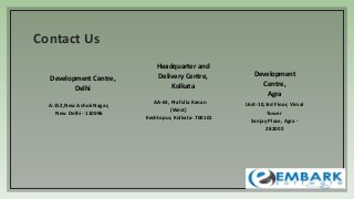 Contact Us
A-152,New Ashok Nagar,
New Delhi - 110096
AA-63, Prafulla Kanan
(West)
Keshtopur, Kolkata- 700101
Unit-10,3rd Floor, Vimal
Tower
Sanjay Place, Agra -
282002
Development Centre,
Delhi
Headquarter and
Delivery Centre,
Kolkata
Development
Centre,
Agra
 