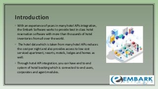 Introduction
◦ With an experience of years in many hotel APIs integration,
the Embark Software works to provide best in class hotel
reservation software with more than thousands of hotel
inventories from all over the world.
◦ The hotel data which is taken from many hotel APIs reduces
the cost per night and also provides access to low cost
serviced apartment, resorts, motels, lodges and homes as
well.
◦ Through hotel API integration, you can have end to end
system of hotel booking which is connected to end users,
corporates and agent modules.
 