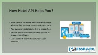How Hotel API Helps You?
◦ Hotel reservation system will automatically enter
all of the data into your system, saving your time.
◦ Your customers get a lot of offers to choose from
◦ You don’t need to have much computer skill to
manage this software
◦ Users can book from hotel software’s user
interface
 