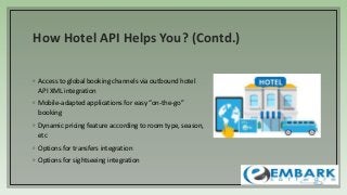 How Hotel API Helps You? (Contd.)
◦ Access to global booking channels via outbound hotel
API XML integration
◦ Mobile-adapted applications for easy “on-the-go”
booking
◦ Dynamic pricing feature according to room type, season,
etc
◦ Options for transfers integration
◦ Options for sightseeing integration
 