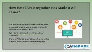 How Hotel API Integration Has Made It All
Easier?
◦ Our hotel API integration has made the task easier
with a wide range of accommodation options for
the travellers in every location.
◦ Every option comes with several pricing and
availability.
◦ Our hotel API integration has made it easier for the
travellers to locate the accommodation places.
 