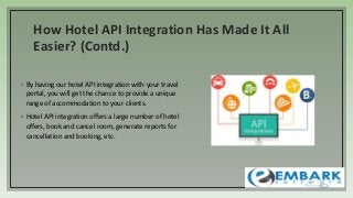 How Hotel API Integration Has Made It All
Easier? (Contd.)
◦ By having our hotel API integration with your travel
portal, you will get the chance to provide a unique
range of accommodation to your clients.
◦ Hotel API integration offers a large number of hotel
offers, book and cancel room, generate reports for
cancellation and booking, etc.
 
