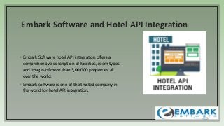 Embark Software and Hotel API Integration
◦ Embark Software hotel API integration offers a
comprehensive description of facilities, room types
and images of more than 3,00,000 properties all
over the world.
◦ Embark software is one of the trusted company in
the world for hotel API integration.
 