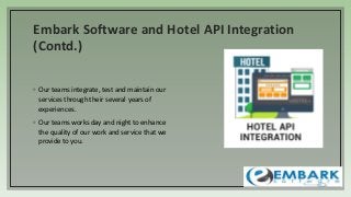 Embark Software and Hotel API Integration
(Contd.)
◦ Our teams integrate, test and maintain our
services through their several years of
experiences.
◦ Our teams works day and night to enhance
the quality of our work and service that we
provide to you.
 