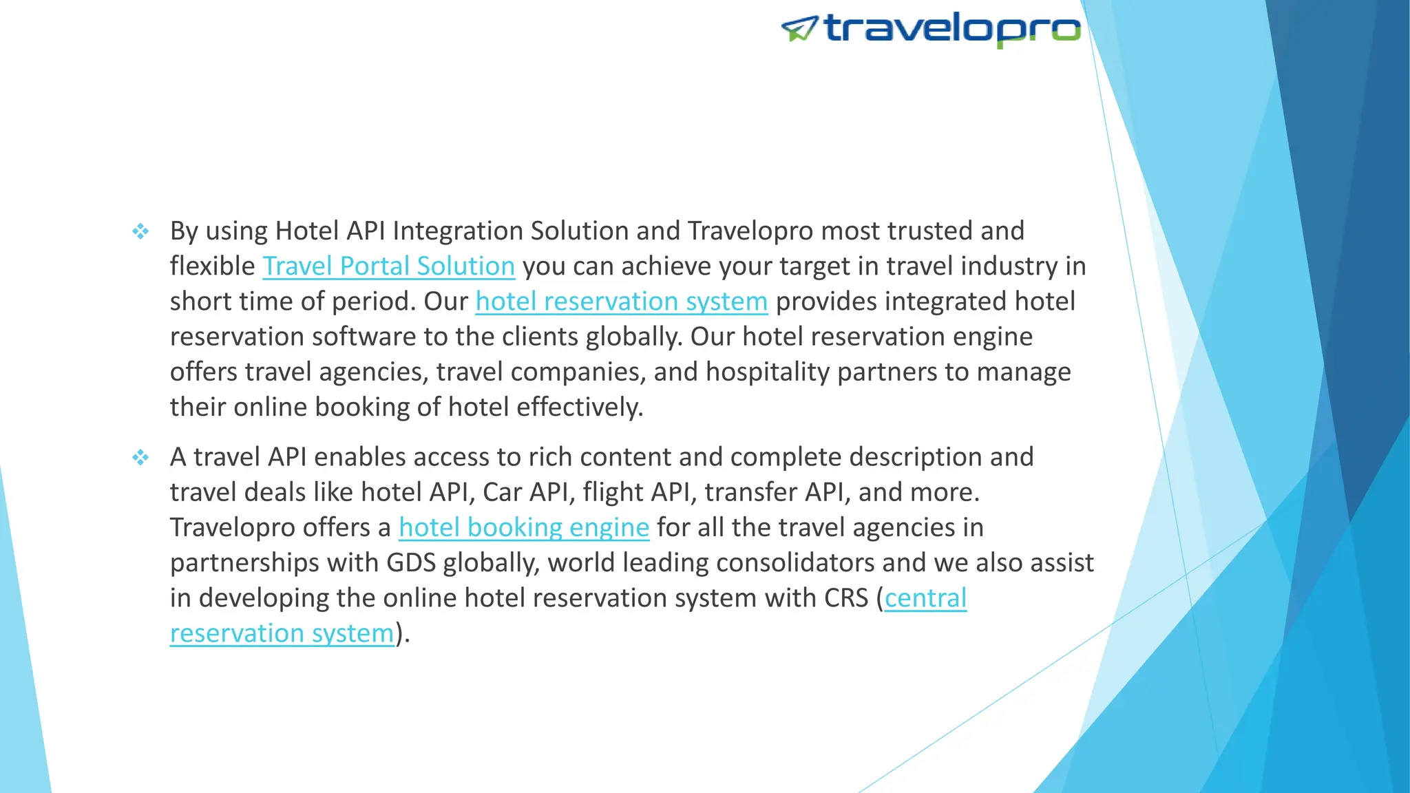  By using Hotel API Integration Solution and Travelopro most trusted and
flexible Travel Portal Solution you can achieve your target in travel industry in
short time of period. Our hotel reservation system provides integrated hotel
reservation software to the clients globally. Our hotel reservation engine
offers travel agencies, travel companies, and hospitality partners to manage
their online booking of hotel effectively.
 A travel API enables access to rich content and complete description and
travel deals like hotel API, Car API, flight API, transfer API, and more.
Travelopro offers a hotel booking engine for all the travel agencies in
partnerships with GDS globally, world leading consolidators and we also assist
in developing the online hotel reservation system with CRS (central
reservation system).
 