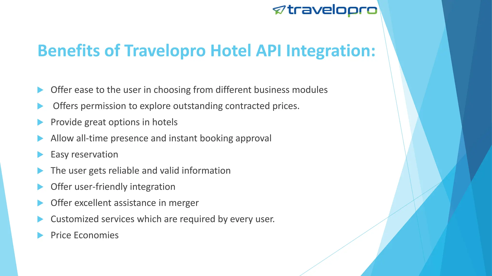 Benefits of Travelopro Hotel API Integration:
 Offer ease to the user in choosing from different business modules
 Offers permission to explore outstanding contracted prices.
 Provide great options in hotels
 Allow all-time presence and instant booking approval
 Easy reservation
 The user gets reliable and valid information
 Offer user-friendly integration
 Offer excellent assistance in merger
 Customized services which are required by every user.
 Price Economies
 