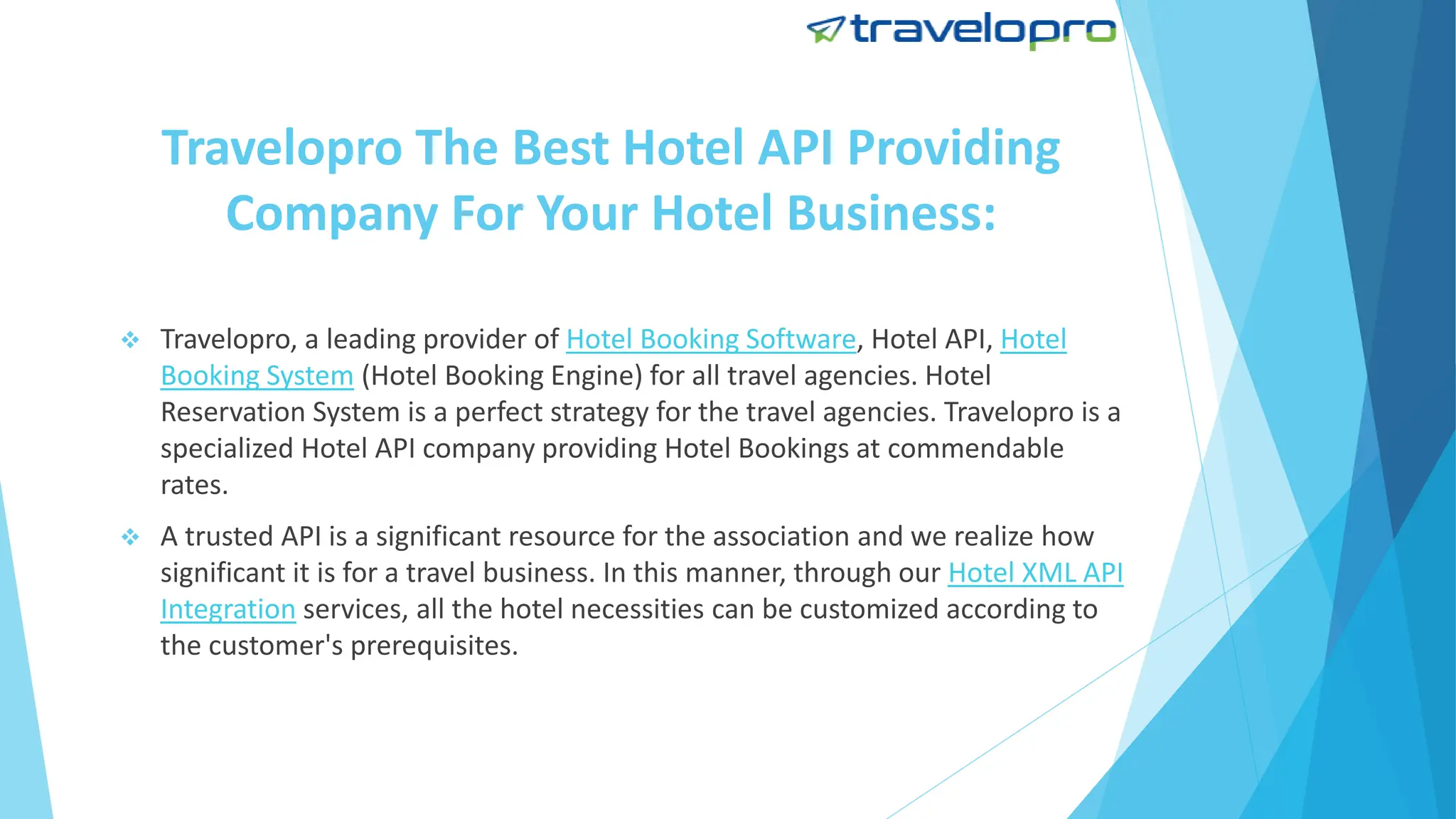 Travelopro The Best Hotel API Providing
Company For Your Hotel Business:
 Travelopro, a leading provider of Hotel Booking Software, Hotel API, Hotel
Booking System (Hotel Booking Engine) for all travel agencies. Hotel
Reservation System is a perfect strategy for the travel agencies. Travelopro is a
specialized Hotel API company providing Hotel Bookings at commendable
rates.
 A trusted API is a significant resource for the association and we realize how
significant it is for a travel business. In this manner, through our Hotel XML API
Integration services, all the hotel necessities can be customized according to
the customer's prerequisites.
 