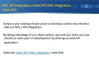 Enhance your existing infrastructure or develop a whole new interface
with our XML / API Integration.
By taking advantage of our robust system, you and your team can save
months or even years of development by utilizing our web API
application.
Hotel API, Hotel API / XML Integration, Hotel APIs

 