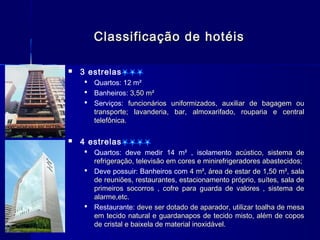 Classificação de hotéis

   3 estrelas
     Quartos: 12 m²
     Banheiros: 3,50 m²
     Serviços: funcionários uniformizados, auxiliar de bagagem ou
      transporte; lavanderia, bar, almoxarifado, rouparia e central
      telefônica.

   4 estrelas
     Quartos: deve medir 14 m² , isolamento acústico, sistema de
      refrigeração, televisão em cores e minirefrigeradores abastecidos;
     Deve possuir: Banheiros com 4 m², área de estar de 1,50 m², sala
      de reuniões, restaurantes, estacionamento próprio, suítes, sala de
      primeiros socorros , cofre para guarda de valores , sistema de
      alarme,etc.
     Restaurante: deve ser dotado de aparador, utilizar toalha de mesa
      em tecido natural e guardanapos de tecido misto, além de copos
      de cristal e baixela de material inoxidável.
 