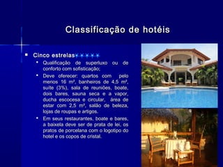 Classificação de hotéis

   Cinco estrelas
     Qualificação de superluxo ou de
      conforto com sofisticação;
     Deve oferecer: quartos com       pelo
      menos 16 m², banheiros de 4,5 m²,
      suíte (3%), sala de reuniões, boate,
      dois bares, sauna seca e a vapor,
      ducha escocesa e circular, área de
      estar com 2,5 m², salão de beleza,
      lojas de roupas e artigos.
     Em seus restaurantes, boate e bares,
      a baixela deve ser de prata de lei, os
      pratos de porcelana com o logotipo do
      hotel e os copos de cristal.
 