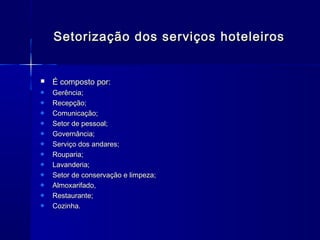 Setorização dos serviços hoteleiros


   É composto por:
    Gerência;
    Recepção;
    Comunicação;
    Setor de pessoal;
    Governância;
    Serviço dos andares;
    Rouparia;
    Lavanderia;
    Setor de conservação e limpeza;
    Almoxarifado,
    Restaurante;
    Cozinha.
 