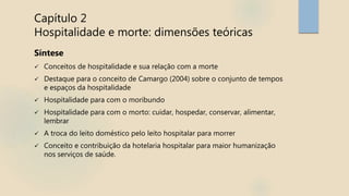 Capítulo 2
Hospitalidade e morte: dimensões teóricas
Síntese
 Conceitos de hospitalidade e sua relação com a morte
 Destaque para o conceito de Camargo (2004) sobre o conjunto de tempos
e espaços da hospitalidade
 Hospitalidade para com o moribundo
 Hospitalidade para com o morto: cuidar, hospedar, conservar, alimentar,
lembrar
 A troca do leito doméstico pelo leito hospitalar para morrer
 Conceito e contribuição da hotelaria hospitalar para maior humanização
nos serviços de saúde.
 