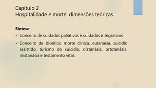 Capítulo 2
Hospitalidade e morte: dimensões teóricas
Síntese
 Conceito de cuidados paliativos e cuidados integrativos
 Conceito de bioética: morte clínica, eutanásia, suicídio
assistido, turismo do suicídio, distanásia, ortotanásia,
mistanásia e testamento vital.
 