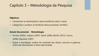Capítulo 3 – Metodologia da Pesquisa
Objetivos
 Caracterizar as dissertações e teses brasileiras sobre o tema.
 Categorizar e analisar as temáticas dessa produção científica.
Estudo Documental - Metodologia:
 Ferreira (2002), Volpato (2007), Spink (1996), Bardin (2011), Franco
(2008), Rejowski (1997).
 Etapas e estratégias: análise de conteúdo dos títulos, resumos e palavras-
chave das dissertações e teses selecionadas.
 