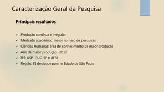 Caracterização Geral da Pesquisa
Principais resultados
 Produção contínua e irregular
 Mestrado acadêmico: maior número de pesquisas
 Ciências Humanas: área de conhecimento de maior produção
 Ano de maior produção: 2012
 IES: USP , PUC-SP e UFRJ
 Região: SE destaque para o Estado de São Paulo
 