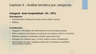 Capítulo 4 – Análise temática por categorias
Categoria Auto-hospitalidade (45 ; 29%)
Subcategorias:
 Enfrentamento individual (criança, jovem, adulto e idoso)
 Bioética
Considerações:
 Negação e dificuldade de enfrentamento da morte pelas pessoas
 Maior assistência psicológica ao paciente com doença crônica ou terminal
 Bioética: eutanásia, ortotanásia, suicídio, testamento vital
 Educação do indivíduo para a morte desde o ensino fundamental
 Necessidade de maior respaldo jurídico para normatizar as questões
relacionadas à bioética.
 