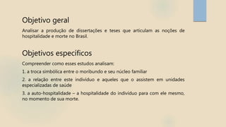 Objetivo geral
Analisar a produção de dissertações e teses que articulam as noções de
hospitalidade e morte no Brasil.
Objetivos específicos
Compreender como esses estudos analisam:
1. a troca simbólica entre o moribundo e seu núcleo familiar
2. a relação entre este indivíduo e aqueles que o assistem em unidades
especializadas de saúde
3. a auto-hospitalidade – a hospitalidade do indivíduo para com ele mesmo,
no momento de sua morte.
 