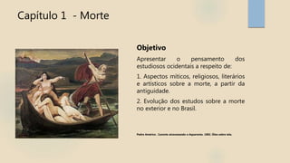Capítulo 1 - Morte
Objetivo
Apresentar o pensamento dos
estudiosos ocidentais a respeito de:
1. Aspectos míticos, religiosos, literários
e artísticos sobre a morte, a partir da
antiguidade.
2. Evolução dos estudos sobre a morte
no exterior e no Brasil.
Pedro Américo . Caronte atravessando o Aqueronte. 1882. Óleo sobre tela.
 