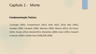 Capítulo 1 - Morte
Fundamentação Teórica
Coulanges (2001), Schopenhauer (2013), Ariès (2012, 2014), Elias (2001),
Verdade (2006), Campbel (2006), Menezes (2004), Marton (2012), De Franco
(2010), Kovács (2012), Becker(2013), Maranhão (2008), Gorer (1955), Howarth
e Leaman (2004) e Kübler-Ross (1998,2005,2008).
 