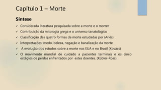 Capítulo 1 – Morte
Síntese
 Considerada literatura pesquisada sobre a morte e o morrer
 Contribuição da mitologia grega e o universo tanatológico
 Classificação das quatro formas da morte estudadas por (Ariès)
 Interpretações: medo, beleza, negação e banalização da morte
 A evolução dos estudos sobre a morte nos EUA e no Brasil (Kovács)
 O movimento mundial de cuidado a pacientes terminais e os cinco
estágios de perdas enfrentados por estes doentes. (Kübler-Ross).
 