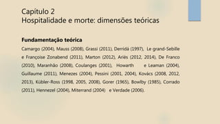 Capítulo 2
Hospitalidade e morte: dimensões teóricas
Fundamentação teórica
Camargo (2004), Mauss (2008), Grassi (2011), Derridá (1997), Le grand-Sebille
e Françoise Zonabend (2011), Marton (2012), Ariès (2012, 2014), De Franco
(2010), Maranhão (2008), Coulanges (2001), Howarth e Leaman (2004),
Guillaume (2011), Menezes (2004), Pessini (2001, 2004), Kovács (2008, 2012,
2013), Kübler-Ross (1998, 2005, 2008), Gorer (1965), Bowlby (1985), Corrado
(2011), Hennezel (2004), Miterrand (2004) e Verdade (2006).
 