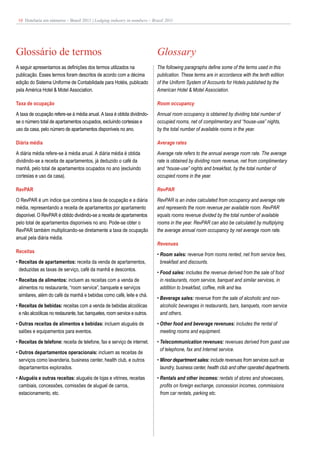 18 Hotelaria em números – Brasil 2011 | Lodging industry in numbers – Brazil 2011




Glossário de termos                                                         Glossary
A seguir apresentamos as definições dos termos utilizados na                The following paragraphs define some of the terms used in this
publicação. Esses termos foram descritos de acordo com a décima             publication. These terms are in accordance with the tenth edition
edição do Sistema Uniforme de Contabilidade para Hotéis, publicado          of the Uniform System of Accounts for Hotels published by the
pela América Hotel & Motel Association.                                     American Hotel & Motel Association.

Taxa de ocupação                                                            Room occupancy
A taxa de ocupação refere-se à média anual. A taxa é obtida dividindo-      Annual room occupancy is obtained by dividing total number of
se o número total de apartamentos ocupados, excluindo cortesias e           occupied rooms, net of complimentary and “house-use” nights,
uso da casa, pelo número de apartamentos disponíveis no ano.                by the total number of available rooms in the year.

Diária média                                                                Average rates
A diária média refere-se à média anual. A diária média é obtida             Average rate refers to the annual average room rate. The average
dividindo-se a receita de apartamentos, já deduzido o café da               rate is obtained by dividing room revenue, net from complimentary
manhã, pelo total de apartamentos ocupados no ano (excluindo                and “house-use” nights and breakfast, by the total number of
cortesias e uso da casa).                                                   occupied rooms in the year.

RevPAR                                                                      RevPAR
O RevPAR é um índice que combina a taxa de ocupação e a diária              RevPAR is an index calculated from occupancy and average rate
média, representando a receita de apartamentos por apartamento              and represents the room revenue per available room. RevPAR
disponível. O RevPAR é obtido dividindo-se a receita de apartamentos        equals rooms revenue divided by the total number of available
pelo total de apartamentos disponíveis no ano. Pode-se obter o              rooms in the year. RevPAR can also be calculated by multiplying
RevPAR também multiplicando-se diretamente a taxa de ocupação               the average annual room occupancy by net average room rate.
anual pela diária média.
                                                                            Revenues
Receitas
                                                                            • Room sales: revenue from rooms rented, net from service fees,
• Receitas de apartamentos: receita da venda de apartamentos,                 breakfast and discounts.
  deduzidas as taxas de serviço, café da manhã e descontos.
                                                                            • Food sales: includes the revenue derived from the sale of food
• Receitas de alimentos: incluem as receitas com a venda de                   in restaurants, room service, banquet and similar services, in
  alimentos no restaurante, “room service”, banquete e serviços               addition to breakfast, coffee, milk and tea.
  similares, além do café da manhã e bebidas como café, leite e chá.
                                                                            • Beverage sales: revenue from the sale of alcoholic and non-
• Receitas de bebidas: receitas com a venda de bebidas alcoólicas             alcoholic beverages in restaurants, bars, banquets, room service
  e não alcoólicas no restaurante, bar, banquetes, room service e outros.     and others.
• Outras receitas de alimentos e bebidas: incluem aluguéis de               • Other food and beverage revenues: includes the rental of
  salões e equipamentos para eventos.                                         meeting rooms and equipment.
• Receitas de telefone: receita de telefone, fax e serviço de internet.     • Telecommunication revenues: revenues derived from guest use
                                                                              of telephone, fax and Internet service.
• Outros departamentos operacionais: incluem as receitas de
  serviços como lavanderia, business center, health club, e outros          • Minor department sales: include revenues from services such as
  departamentos explorados.                                                   laundry, business center, health club and other operated departments.
• Aluguéis e outras receitas: aluguéis de lojas e vitrines, receitas        • Rentals and other incomes: rentals of stores and showcases,
  cambiais, concessões, comissões de aluguel de carros,                       profits on foreign exchange, concession incomes, commissions
  estacionamento, etc.                                                        from car rentals, parking etc.
 