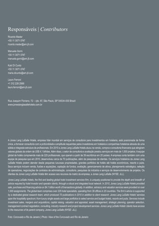 Responsáveis | Contributors
Ricardo Mader
+55 11 3071 0747
ricardo.mader@am.jll.com

Manuela Gorni
+55 11 3071 0747
manuela.gorni@am.jll.com

Kuki Di Cunto
+55 11 3071 0747
maria.dicunto@am.jll.com

Lauro Ferroni
+1 312 228 2566
lauro.ferroni@am.jll.com




Rua Joaquim Floriano, 72 – cjto. 97, São Paulo, SP 04534-000 Brazil
www.joneslanglasallehotels.com.br




A Jones Lang LaSalle Hotels, empresa líder mundial em serviços de consultoria para investimentos em hotelaria, está posicionada de forma
única, a fornecer consultoria com a profundidade e amplitude requeridas pelos investidores em hotelaria e companhias hoteleiras através de uma
sólida e integrada estrutura de profissionais. Em 2010 a Jones Lang LaSalle Hotels atuou na venda, compra e consultoria financeira que atingiram
valores globais da ordem de US$ 4,1 bilhões. Além disso, o setor de consultoria e avaliação prestou serviços em mais de 1,000 projetos. A equipe
global de hotéis compreende mais de 225 profissionais, que operam a partir de 39 escritórios em 20 países. A empresa conta também com uma
equipe de pesquisa que em 2010, desenvolveu cerca de 70 publicações, além de pesquisas de clientes. Os serviços hoteleiros da Jones Lang
LaSalle Hotels podem atender desde pequenas luxuosas propriedades, grandes portfolios de hotéis até hotéis econômicos, resorts e pubs.
Seus serviços incluem venda, fusões e aquisições, captação de fundos, avaliação, gerenciamento de ativos, planejamento estratégico, seleção
de operadores, negociações de contratos de administração, consultoria, pesquisas da indústria e serviços de desenvolvimento de projetos. Os
clientes da Jones Lang LaSalle Hotels têm acesso aos recursos da matriz da empresa, a Jones Lang LaSalle (NYSE: JLL).

Jones Lang LaSalle Hotels, the first and leading global hotel investment services firm, is uniquely positioned to provide the depth and breadth of
advice required by hotel investor and operator clients, through a robust and integrated local network. In 2010, Jones Lang LaSalle Hotels provided
sale, purchase and financing advice on $4.1 billion worth of transactions globally. In addition, advisory and valuation services were provided on over
1,000 assignments. The global team comprises over 225 hotel specialists, operating from 39 offices in 20 countries. The firm’s advice is supported
by a dedicated global research team, which produced 70 publications in 2010 in addition to client research. Jones Lang LaSalle Hotels’ services
span the hospitality spectrum; from luxury single assets and large portfolios to select service and budget hotels, resorts and pubs. Services include
investment sales, mergers and acquisitions, capital raising, valuation and appraisal, asset management, strategic planning, operator selection,
management contract negotiation, consulting, industry research and project development services. Jones Lang LaSalle Hotels’ clients have access
to the resources of its parent company, Jones Lang LaSalle (NYSE: JLL).

Foto: Corcovado e Rio de Janeiro | Photo: View of the Corcovado and Rio de Janeiro
 