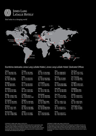 ®




                                                                                                       Moscow
                                                                       Glasgow     Leeds
                                                                    Birmingham Manchester
                                                                         London       Frankfurt
                                                                             Paris     Munich
                         Denver Chicago                                   Barcelona      Milan
      San Francisco                              New York                Madrid Rome            Istanbul
                                                Washington, D.C.                                                                    Beijing               Tokyo
        Los Angeles                 Atlanta
                           Dallas                                                                     New Delhi                 Shanghai
                                              Miami
                                                                                                   Dubai
                   Mexico City
                                                                                                                       Bangkok
                                                                                                                     Singapore
                                                                                                                          Jakarta



                                                             São Paulo
                                                                                                                                                               Brisbane
                                                                                                                                    Perth
                                                          Buenos Aires                                                                                        Sydney        Auckland
                                                                                                                                              Melbourne




Escritórios dedicados Jones Lang LaSalle Hotels | Jones Lang LaSalle Hotels’ Dedicated Offices
Atlanta                                  Chicago                                Leeds                                Milan                                        São Paulo
tel: +1 404 995 2100                     tel: +1 312 782 5800                   tel: +44 113 244 6440                tel: +39 2 8586 8672                         tel: +55 11 3071 0747
fax: +1 404 995 2109                     fax: +1 312 782 4339                   fax: +44 113 245 4664                fax +39 2 8586 8670                          fax: +55 11 3071 4766

Auckland                                 Dallas                                 London                               Moscow                                       San Francisco
tel: +64 9 366 1666                      tel: +1 214 438 6100                   tel: +44 20 7493 6040                tel: +7 495 737 8000                         tel: +1 415 395 4900
fax: +64 9 358 5088                      fax: +1 214 438 6101                   fax: +44 20 7399 5694                fax: +7 495 737 8011                         fax: +1 415 955 1150

Bangkok                                  Denver                                 Los Angeles                          Munich                                       Shanghai
tel: +66 2624 6400                       tel: +1 303 260 6500                   tel: +1 213 239 6000                 tel: +49 89 2900 8882                        tel: +86 21 6393 3333
fax: +66 2679 6519                       fax: +1 303 260 6501                   fax: +1 213 239 6100                 fax: +49 89 2900 8888                        fax: +86 21 6133 5612

Barcelona                                Dubai                                  Madrid                               New Delhi                                    Singapore
tel: +34 93 318 5353                     tel: + 971 4 436 2401                  tel: +34 91 789 1100                 tel: +91 124 460 5000                        tel: +65 6536 0606
fax: +34 93 301 2999                     fax: +971 4 365 3260                   fax: +34 91 789 1200                 fax: +91 124 460 5001                        fax: +65 6533 2107

Beijing                                  Frankfurt                              Manchester                           New York                                     Sydney
tel: +86 10 5922 1300                    tel: +49 69 2003 0                     tel: +44 161 828 6440                tel: +1 212 812 5700                         tel: +61 2 9220 8777
fax: +86 10 5922 1346                    fax: +49 69 2003 1040                  fax: +44 161 828 6490                fax: + 1 212 421 5640                        fax: +61 2 9220 8765

Birmingham                               Glasgow                                Melbourne                            Paris                                        Tokyo
tel: +44 121 643 6440                    tel: +44 141 248 6040                  tel: +61 3 9672 6666                 tel: +33 1 4055 1718                         tel: +81 3 5501 9240
fax: +44 121 634 6510                    fax: +44 141 221 9032                  fax: +61 3 9600 1715                 fax: +33 1 4055 1868                         fax: +81 3 5501 9211

Brisbane                                 Istanbul                               Mexico City                          Perth                                        Washington, D.C.
tel: +61 7 3231 1400                     tel: +90 212 350 0800                  tel: +52 55 5980 8054                tel: +61 8 9322 5111                         tel: +1 202 719 5000
fax: +61 7 3231 1411                     fax: +90 212 350 0806                  fax: +52 55 5202 4377                fax: +61 8 9481 0107                         fax: +1 202 719 5001

Buenos Aires                             Jakarta                                Miami                                Rome
tel: +54 11 4893 2600                    tel: +62 21 515 5665                   tel: +1 305 529 6345                 tel: +39 6 4200 6771
fax: +54 11 4893 2080                    fax: +62 21 515 5666                   fax: +1 305 529 6398                 fax: +39 6 4200 6720




COPYRIGHT © JONES LANG LASALLE HOTELS 2011                                                        COPYRIGHT © JONES LANG LASALLE HOTELS 2011
Todos os direitos reservados. As informações desta publicação podem ser reproduzidas, desde       All rights reserved. No part of this publication may be reproduced or transmitted in any form or by
que citada a fonte e mediante consentimento por escrito da Jones Lang LaSalle Hotels. Este        any means without prior written consent of Jones Lang LaSalle Hotels. It is based on material that
relatório é baseado em fontes que consideramos confiáveis. Porém, apesar do esforço em garantir   we believe to be reliable. While every effort has been made to ensure its accuracy, we cannot offer
sua precisão, não podemos oferecer garantias quanto à ausência de erros. Gostaríamos de ser       any warranty that it contains no factual errors. We would like to be told of any such errors in order to
informados sobre eventuais erros para corrigi-los.                                                correct them.
 