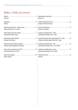 4 Hotelaria em números – Brasil 2011 | Lodging industry in numbers – Brazil 2011




Índice | Table of contents
Prefácio .............................................................................................3   Segmentação de demanda ............................................................. 11
Foreword                                                                                                  Market mix

Perspectiva........................................................................................5      Análise de desempenho 2010 .........................................................12
Outlook                                                                                                   Analysis of 2010 performance

Histórico da performance – hotéis urbanos ......................................6                         Número de funcionários ..................................................................13
Historic performance – city hotels                                                                        Number of employees

Oferta hoteleira existente no Brasil ...................................................7                 Análise dos resultados 2010 – hotéis..............................................14
Existing hotel supply in Brazil                                                                           Operating profit analysis 2010 – hotels

Ranking das cadeias hoteleiras ........................................................8                  Análise dos departamentos operacionais 2010 – hotéis.................15
Ranking of hotel chains                                                                                   Analysis of operating departments 2010 – hotels

Ranking das administradoras hoteleiras ...........................................9                       Análise dos resultados 2010 – flats.................................................16
Ranking of hotel management companies                                                                     Operating profit analysis 2010 – condo hotels

Hotéis urbanos performance em 2010 ............................................10                         Análise dos resultados 2010 - resorts .............................................17
City hotels performance in 2010                                                                           Operating profit analysis 2010 - resorts

Origem dos hóspedes .....................................................................10               Glossário de termos ........................................................................18
Origin of guests                                                                                          Glossary
 