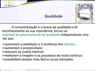 Qualidade A conscientização e a busca da qualidade e do reconhecimento da sua importância, tornou os  sistemas de gerenciamento da qualidade  indispensáveis uma vez que: aumentam a satisfação e a confiança dos  clientes ; aumentam a produtividade; reduzem os custos internos; melhoram a imagem e os processos de modo contínuo; possibilitam acesso mais fácil a novos mercados. 