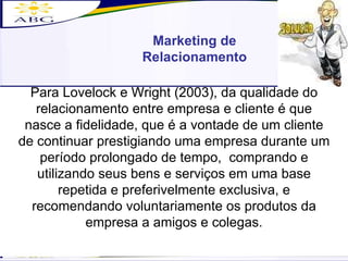 Marketing de Relacionamento Para Lovelock e Wright (2003), da qualidade do relacionamento entre empresa e cliente é que nasce a fidelidade, que é a vontade de um cliente de continuar prestigiando uma empresa durante um período prolongado de tempo,  comprando e utilizando seus bens e serviços em uma base repetida e preferivelmente exclusiva, e recomendando voluntariamente os produtos da empresa a amigos e colegas. 