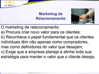 O marketing de relacionamento: a) Procura criar novo valor para os clientes; b) Reconhece o papel fundamental que os clientes individuais têm não apenas como compradores, mas como definidores do valor que desejam; c) Exige que a empresa planeje e alinhe toda sua estratégia para manter o valor que o cliente deseja; Marketing de Relacionamento 