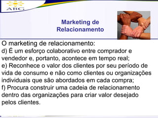 Marketing de Relacionamento O marketing de relacionamento: d) É um esforço colaborativo entre comprador e vendedor e, portanto, acontece em tempo real; e) Reconhece o valor dos clientes por seu período de vida de consumo e não como clientes ou organizações individuais que são abordados em cada compra; f) Procura construir uma cadeia de relacionamento dentro das organizações para criar valor desejado pelos clientes. 