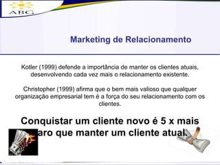Marketing de Relacionamento Kotler (1999) defende a importância de manter os clientes atuais, desenvolvendo cada vez mais o relacionamento existente. Christopher (1999) afirma que o bem mais valioso que qualquer organização empresarial tem é a força do seu relacionamento com os clientes. Conquistar um cliente novo é 5 x mais caro que manter um cliente atual. 