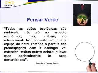 Pensar Verde “ Todas as ações ecológicas são rentáveis, não só no aspecto econômico, mas, também, no educacional. No momento em que a equipe do hotel entende o porquê das preocupações com a ecologia, vai entender  muitas outras coisas, e levar esse conhecimento às suas comunidades”. Francisco Tommy Freund 