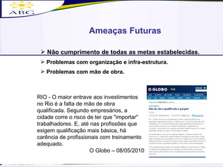 RIO - O maior entrave aos investimentos no Rio é a falta de mão de obra qualificada. Segundo empresários, a cidade corre o risco de ter que "importar" trabalhadores. E, até nas profissões que exigem qualificação mais básica, há carência de profissionais com treinamento adequado.  O Globo – 08/05/2010 Ameaças Futuras Não cumprimento de todas as metas estabelecidas . Problemas com organização e infra-estrutura. Problemas com mão de obra. 
