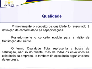 Qualidade Primeiramente o conceito de qualidade foi associado à definição de conformidade às especificações.  Posteriormente o conceito evoluiu para a visão de Satisfação do Cliente. O termo Qualidade Total representa a busca da satisfação, não só do cliente, mas de todos os envolvidos na existência da empresa,  e também da excelência organizacional da empresa. 