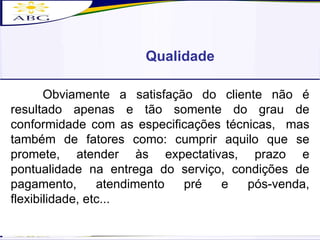 Obviamente a satisfação do cliente não é resultado apenas e tão somente do grau de conformidade com as especificações técnicas,  mas também de fatores como: cumprir aquilo que se promete, atender às expectativas, prazo e pontualidade na entrega do serviço, condições de pagamento, atendimento pré e pós-venda, flexibilidade, etc... Qualidade 