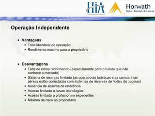 Operação Independente Vantagens Total liberdade de operação Rendimento máximo para o proprietário Desvantagens Falta de nome reconhecido (especialmente para o turista que não conhece o mercado) Sistema de reservas limitado (as operadoras turísticas e as companhias aéreas estão conectadas com sistemas de reservas de hotéis de cadeias) Ausência de sistema de referência Acesso limitado a novas tecnologias Acesso limitado a profissionais experientes Máximo de risco ao proprietário 