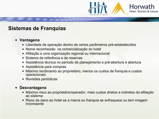 Sistemas de Franquias Vantagens Liberdade de operação dentro de certos parâmetros pré-estabelecidos Nome reconhecido  na comercialização do hotel Afiliação a uma organização regional ou internacional Sistema de referência e de reservas Assistência técnica no período de planejamento e pré-abertura e abertura Assistência para compras Máximo rendimento ao proprietário, menos os custos de franquia e custos operacionais Revisões periódicas Desvantagens Máximo risco ao proprietário/operador, mais custos diretos e indiretos da afiliação ao sistema Risco de dano ao hotel se a marca ou franquia se enfraquece ou tem imagem inconstante 