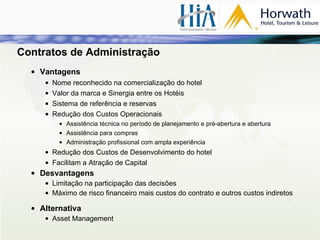 Contratos de Administração Vantagens Nome reconhecido na comercialização do hotel Valor da marca e Sinergia entre os Hotéis Sistema de referência e reservas Redução dos Custos Operacionais Assistência técnica no período de planejamento e pré-abertura e abertura Assistência para compras Administração profissional com ampla experiência Redução dos Custos de Desenvolvimento do hotel Facilitam a Atração de Capital Desvantagens Limitação na participação das decisões Máximo de risco financeiro mais custos do contrato e outros custos indiretos Alternativa Asset Management 