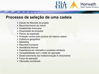 Estudo de Mercado do projeto Reconhecimento da marca Estabilidade financeira Diversidade de produtos Planos de expansão Proteção contra outro produto da mesma cadeia Cobertura geográfica Marketing Recursos humanos Assistência técnica Experiência em mercados e produtos similares Compatibilidade com o estilo de operação Desenvolvimento dos hotéis/evolução e crescimento Força da operação Cláusulas contratuais Processo de seleção de uma cadeia 