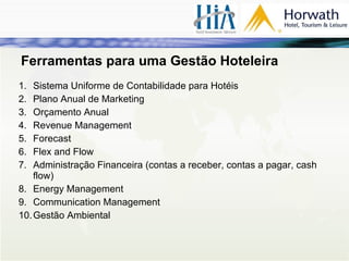 Ferramentas para uma Gestão Hoteleira Sistema Uniforme de Contabilidade para Hotéis Plano Anual de Marketing Orçamento Anual Revenue Management Forecast Flex and Flow Administração Financeira (contas a receber, contas a pagar, cash flow) Energy Management Communication Management Gestão Ambiental 